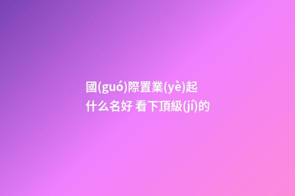 國(guó)際置業(yè)起什么名好 看下頂級(jí)的-第1張-公司起名-玄機(jī)派